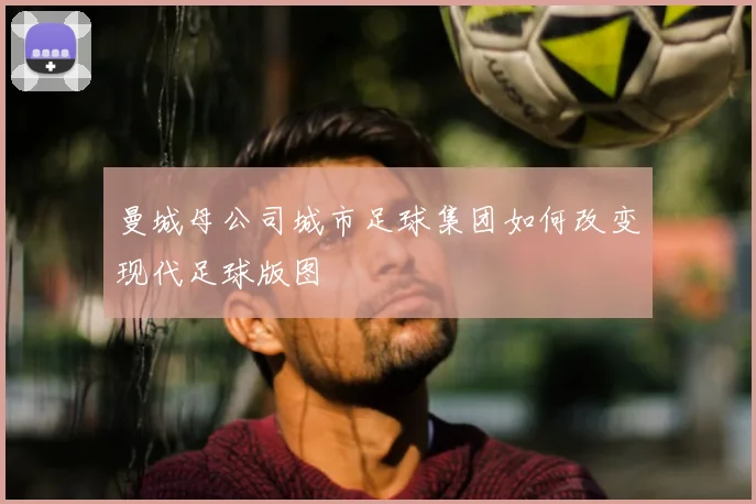 曼城母公司城市足球集团如何改变现代足球版图