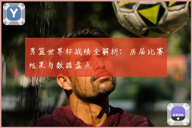 男篮世界杯战绩全解析:历届比赛结果与数据盘点