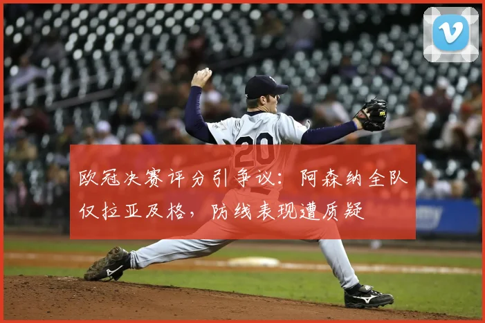 欧冠决赛评分引争议：阿森纳全队仅拉亚及格，防线表现遭质疑