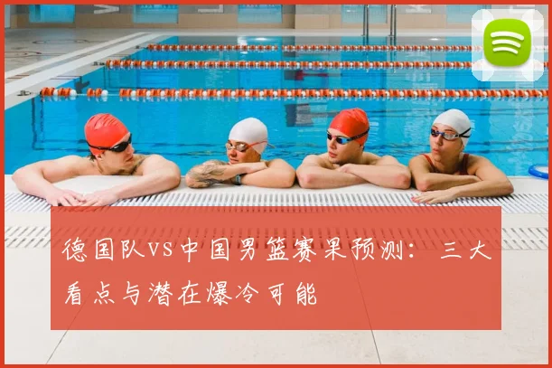 德国队vs中国男篮赛果预测:三大看点与潜在爆冷可能
