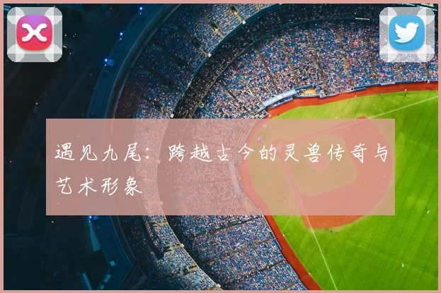 遇见九尾:跨越古今的灵兽传奇与艺术形象