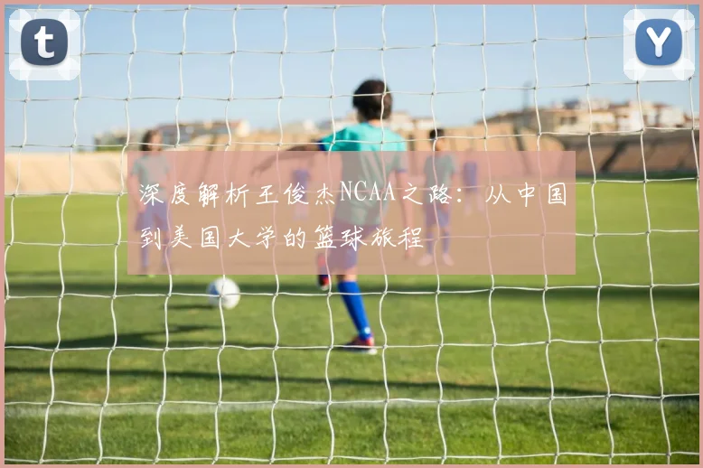 深度解析王俊杰NCAA之路：从中国到美国大学的篮球旅程
