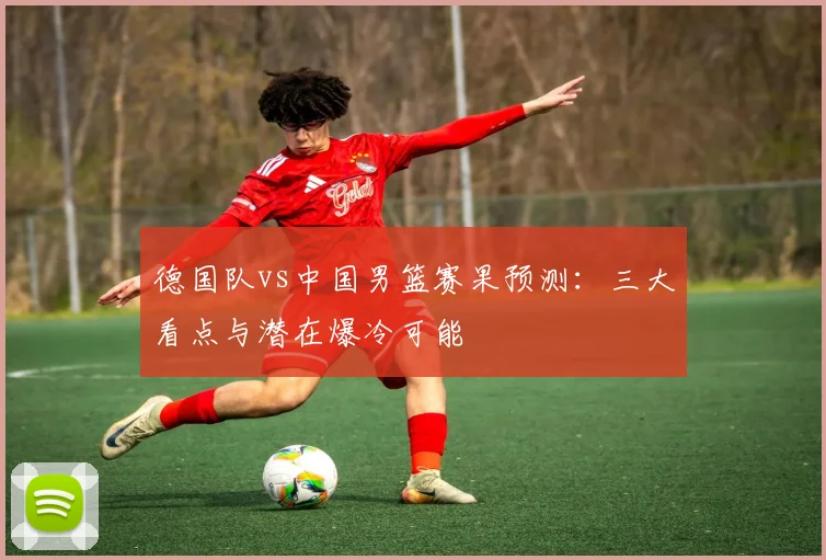 德国队vs中国男篮赛果预测:三大看点与潜在爆冷可能