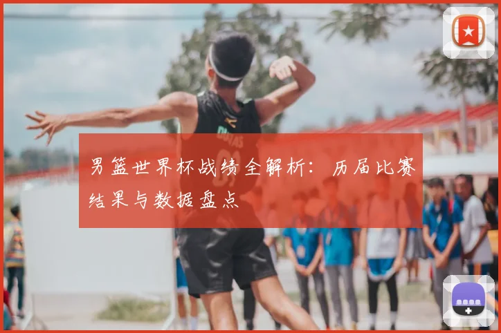 男篮世界杯战绩全解析：历届比赛结果与数据盘点